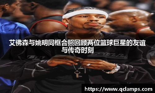 艾佛森与姚明同框合照回顾两位篮球巨星的友谊与传奇时刻